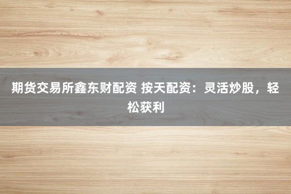 期货交易所鑫东财配资 按天配资：灵活炒股，轻松获利