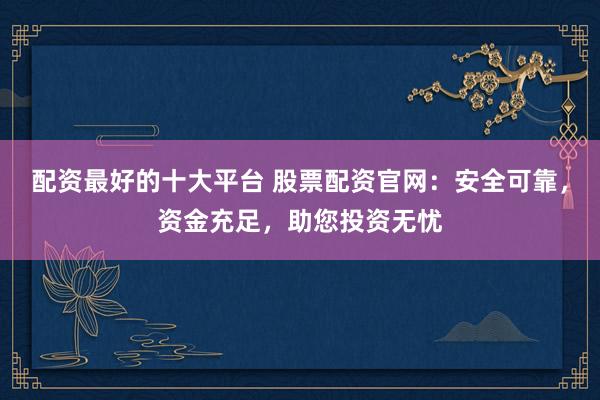 配资最好的十大平台 股票配资官网：安全可靠，资金充足，助您投资无忧