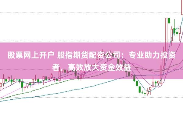 股票网上开户 股指期货配资公司：专业助力投资者，高效放大资金效益