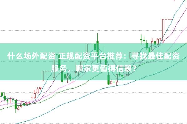 什么场外配资 正规配资平台推荐：寻找最佳配资服务，哪家更值得信赖？