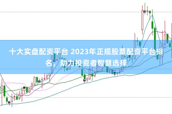 十大实盘配资平台 2023年正规股票配资平台排名，助力投资者智慧选择