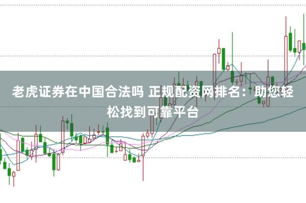 老虎证券在中国合法吗 正规配资网排名：助您轻松找到可靠平台