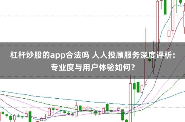 杠杆炒股的app合法吗 人人投顾服务深度评析：专业度与用户体验如何？