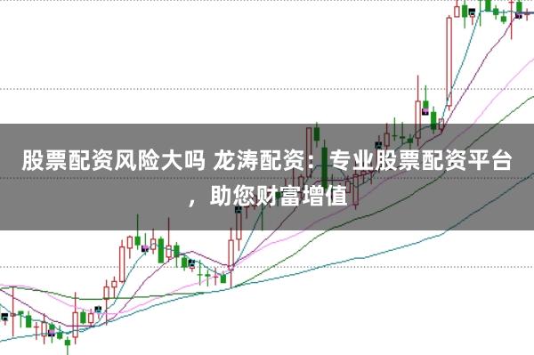 股票配资风险大吗 龙涛配资：专业股票配资平台，助您财富增值