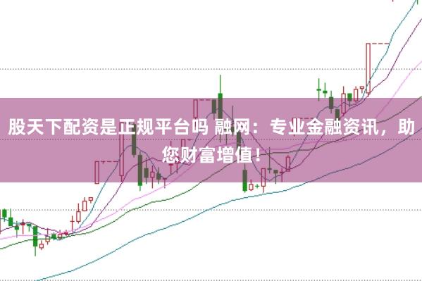 股天下配资是正规平台吗 融网：专业金融资讯，助您财富增值！