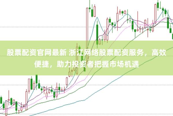 股票配资官网最新 浙江网络股票配资服务，高效便捷，助力投资者把握市场机遇