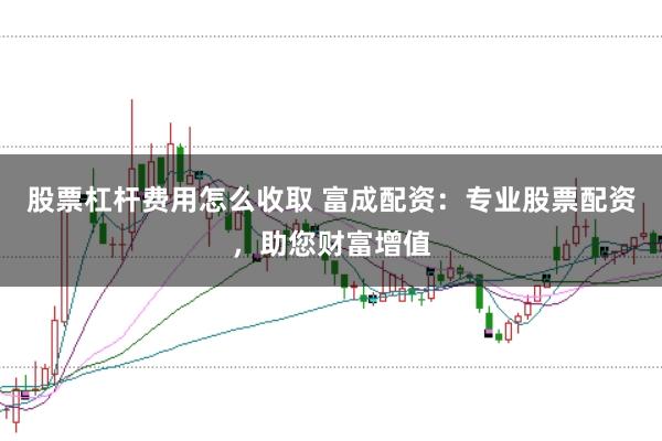 股票杠杆费用怎么收取 富成配资：专业股票配资，助您财富增值