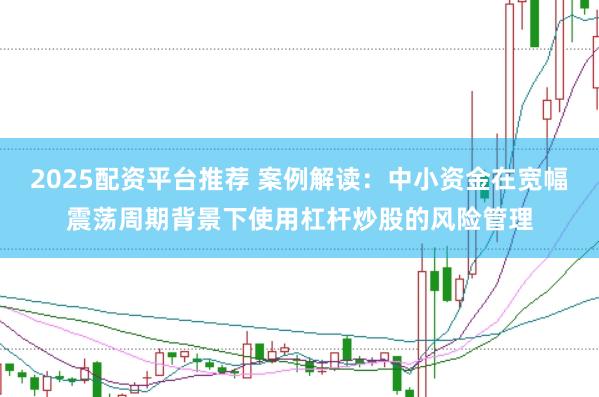 2025配资平台推荐 案例解读：中小资金在宽幅震荡周期背景下使用杠杆炒股的风险管理