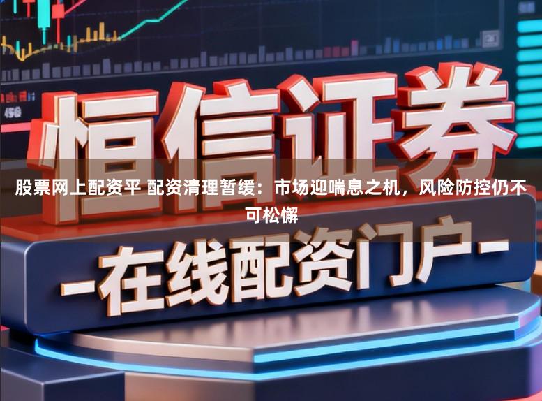 股票网上配资平 配资清理暂缓：市场迎喘息之机，风险防控仍不可松懈
