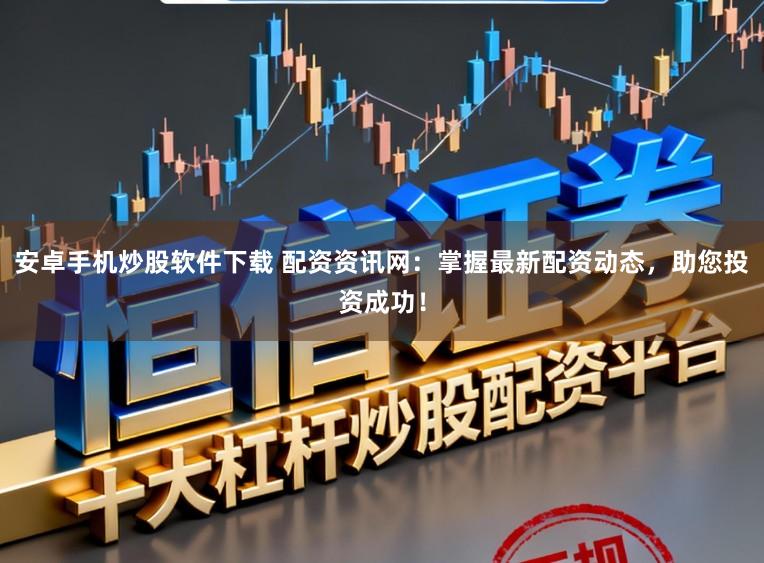 安卓手机炒股软件下载 配资资讯网：掌握最新配资动态，助您投资成功！