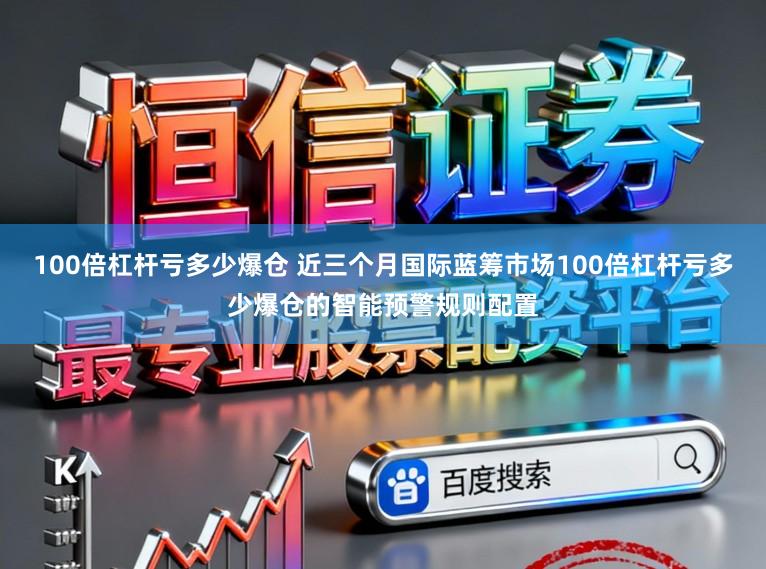 100倍杠杆亏多少爆仓 近三个月国际蓝筹市场100倍杠杆亏多少爆仓的智能预警规则配置
