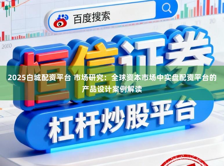 2025白城配资平台 市场研究：全球资本市场中实盘配资平台的产品设计案例解读