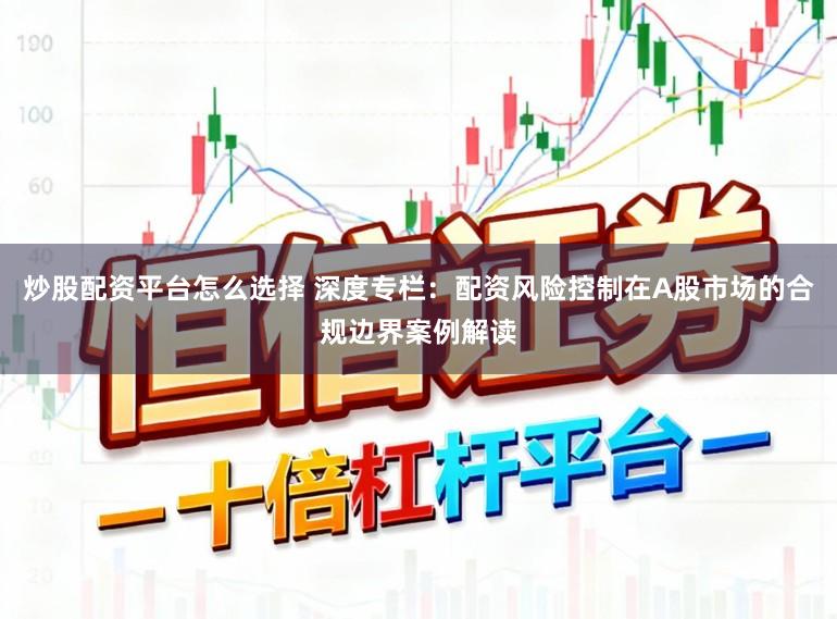 炒股配资平台怎么选择 深度专栏：配资风险控制在A股市场的合规边界案例解读