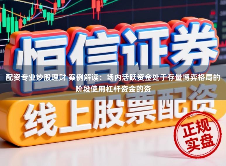 配资专业炒股理财 案例解读：场内活跃资金处于存量博弈格局的阶段使用杠杆资金的资