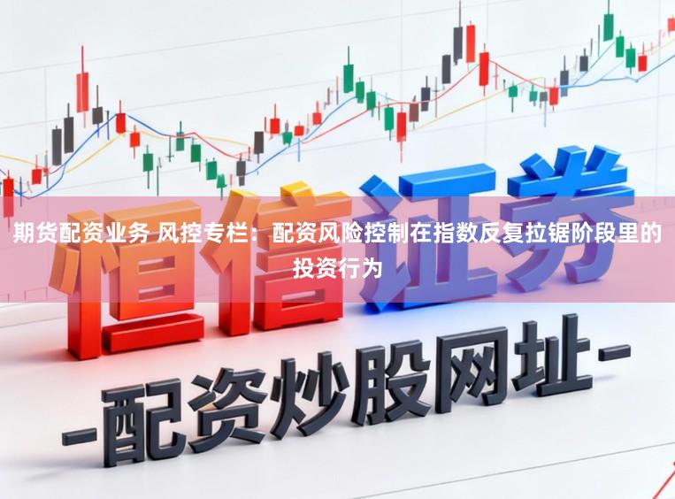 期货配资业务 风控专栏：配资风险控制在指数反复拉锯阶段里的投资行为