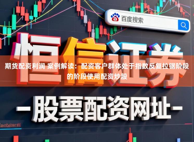 期货配资利润 案例解读：配资客户群体处于指数反复拉锯阶段的阶段使用配资炒股